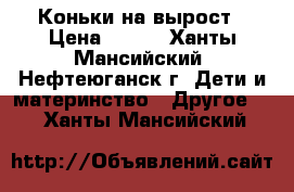 Коньки на вырост › Цена ­ 700 - Ханты-Мансийский, Нефтеюганск г. Дети и материнство » Другое   . Ханты-Мансийский